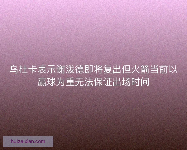 乌杜卡表示谢泼德即将复出但火箭当前以赢球为重无法保证出场时间