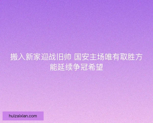 搬入新家迎战旧帅 国安主场唯有取胜方能延续争冠希望