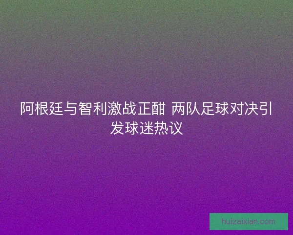 阿根廷与智利激战正酣 两队足球对决引发球迷热议 阿根廷与智利激战正酣 两队足球对决引发球迷热议