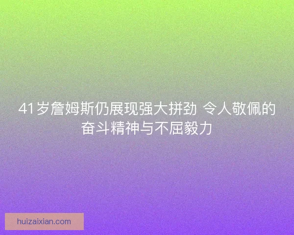 41岁詹姆斯仍展现强大拼劲 令人敬佩的奋斗精神与不屈毅力