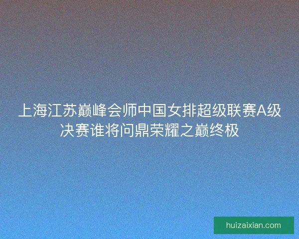 上海江苏巅峰会师中国女排超级联赛A级决赛谁将问鼎荣耀之巅终极