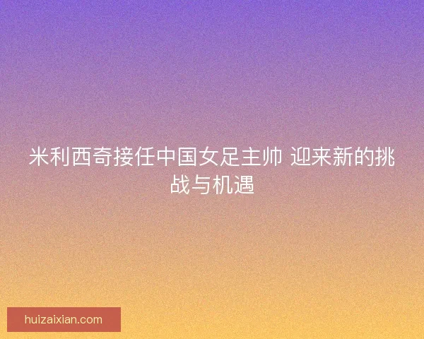 米利西奇接任中国女足主帅 迎来新的挑战与机遇 米利西奇接任中国女足主帅 迎来新的挑战与机遇