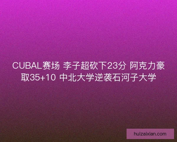 CUBAL赛场 李子超砍下23分 阿克力豪取35+10 中北大学逆袭石河子大学