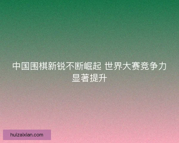 中国围棋新锐不断崛起 世界大赛竞争力显著提升 中国围棋新锐不断崛起 世界大赛竞争力显著提升