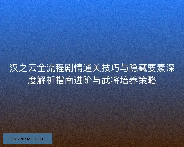 汉之云全流程剧情通关技巧与隐藏要素深度解析指南进阶与武将培养策略 汉之云全流程剧情通关技巧与隐藏要素深度解析指南进阶与武将培养策略