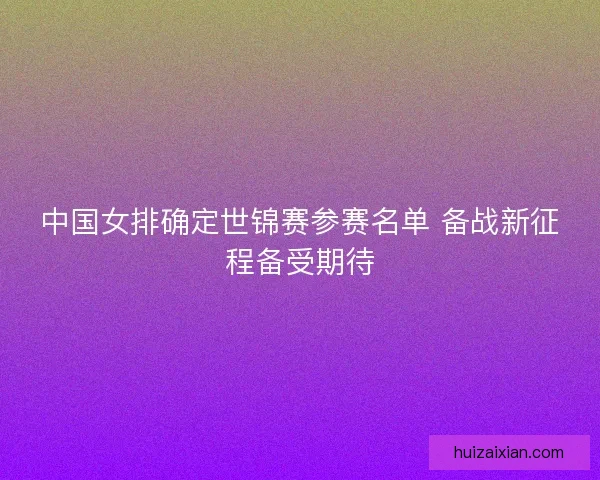 中国女排确定世锦赛参赛名单 备战新征程备受期待 中国女排确定世锦赛参赛名单 备战新征程备受期待
