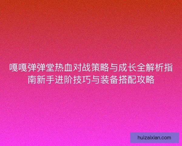 嘎嘎弹弹堂热血对战策略与成长全解析指南新手进阶技巧与装备搭配攻略