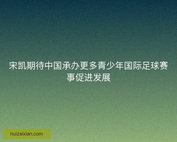 宋凯期待中国承办更多青少年国际足球赛事促进发展