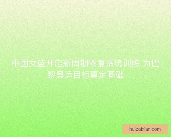 中国女篮开启新周期恢复系统训练 为巴黎奥运目标奠定基础