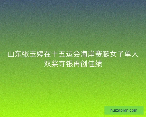 山东张玉婷在十五运会海岸赛艇女子单人双桨夺银再创佳绩