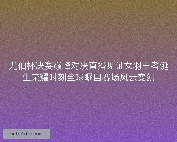 尤伯杯决赛巅峰对决直播见证女羽王者诞生荣耀时刻全球瞩目赛场风云变幻 尤伯杯决赛巅峰对决直播见证女羽王者诞生荣耀时刻全球瞩目赛场风云变幻