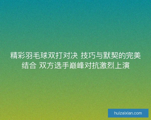 精彩羽毛球双打对决 技巧与默契的完美结合 双方选手巅峰对抗激烈上演