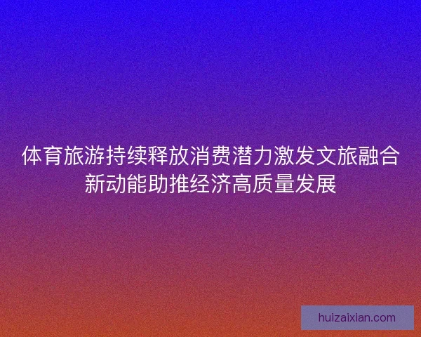 体育旅游持续释放消费潜力激发文旅融合新动能助推经济高质量发展 体育旅游持续释放消费潜力激发文旅融合新动能助推经济高质量发展