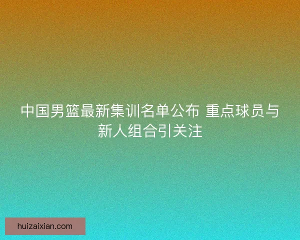 中国男篮最新集训名单公布 重点球员与新人组合引关注 中国男篮最新集训名单公布 重点球员与新人组合引关注