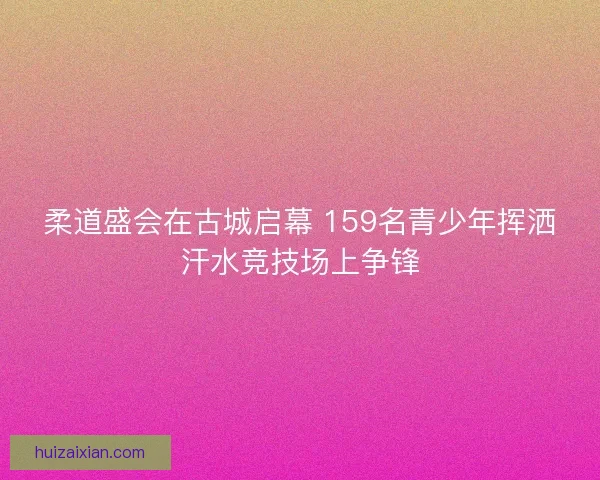 柔道盛会在古城启幕 159名青少年挥洒汗水竞技场上争锋